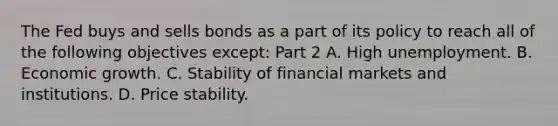 The Fed buys and sells bonds as a part of its policy to reach all of the following objectives​ except: Part 2 A. High unemployment. B. Economic growth. C. Stability of financial markets and institutions. D. Price stability.