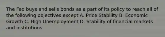 The Fed buys and sells bonds as a part of its policy to reach all of the following objectives except A. Price Stability B. Economic Growth C. High Unemployment D. Stability of financial markets and institutions