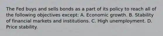 The Fed buys and sells bonds as a part of its policy to reach all of the following objectives​ except: A. Economic growth. B. Stability of financial markets and institutions. C. High unemployment. D. Price stability.