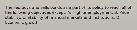 The Fed buys and sells bonds as a part of its policy to reach all of the following objectives​ except: A. High unemployment. B. Price stability. C. Stability of financial markets and institutions. D. Economic growth.