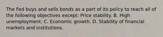 The Fed buys and sells bonds as a part of its policy to reach all of the following objectives​ except: Price stability. B. High unemployment. C. Economic growth. D. Stability of financial markets and institutions.