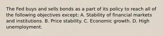 The Fed buys and sells bonds as a part of its policy to reach all of the following objectives​ except: A. Stability of financial markets and institutions. B. Price stability. C. Economic growth. D. High unemployment.