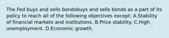 The Fed buys and sells bondsbuys and sells bonds as a part of its policy to reach all of the following objectives​ except: A.Stability of financial markets and institutions. B.Price stability. C.High unemployment. D.Economic growth.