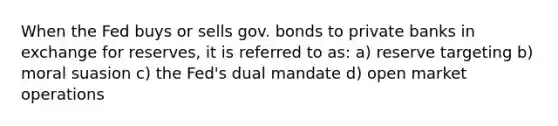 When the Fed buys or sells gov. bonds to private banks in exchange for reserves, it is referred to as: a) reserve targeting b) moral suasion c) the Fed's dual mandate d) open market operations