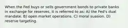 When the Fed buys or sells government bonds to private banks in exchange for reserves, it is referred to as: A) the Fed's dual mandate. B) open market operations. C) moral suasion. D) reserve targeting.