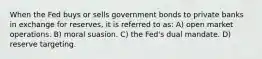 When the Fed buys or sells government bonds to private banks in exchange for reserves, it is referred to as: A) open market operations. B) moral suasion. C) the Fed's dual mandate. D) reserve targeting.