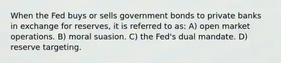 When the Fed buys or sells government bonds to private banks in exchange for reserves, it is referred to as: A) open market operations. B) moral suasion. C) the Fed's dual mandate. D) reserve targeting.