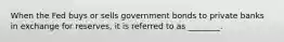 When the Fed buys or sells government bonds to private banks in exchange for reserves, it is referred to as ________.