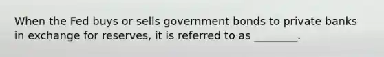 When the Fed buys or sells government bonds to private banks in exchange for reserves, it is referred to as ________.