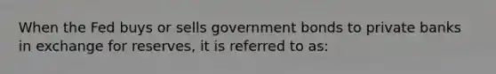 When the Fed buys or sells government bonds to private banks in exchange for reserves, it is referred to as: