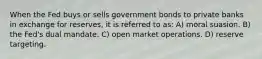 When the Fed buys or sells government bonds to private banks in exchange for reserves, it is referred to as: A) moral suasion. B) the Fed's dual mandate. C) open market operations. D) reserve targeting.