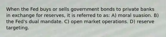 When the Fed buys or sells government bonds to private banks in exchange for reserves, it is referred to as: A) moral suasion. B) the Fed's dual mandate. C) open market operations. D) reserve targeting.