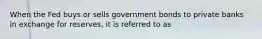 When the Fed buys or sells government bonds to private banks in exchange for reserves, it is referred to as