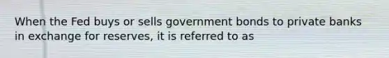 When the Fed buys or sells government bonds to private banks in exchange for reserves, it is referred to as