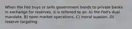 When the Fed buys or sells government bonds to private banks in exchange for reserves, it is referred to as: A) the Fed's dual mandate. B) open market operations. C) moral suasion. D) reserve targeting