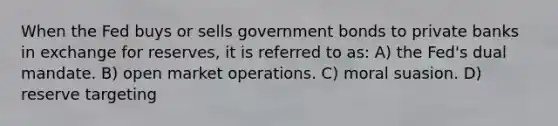 When the Fed buys or sells government bonds to private banks in exchange for reserves, it is referred to as: A) the Fed's dual mandate. B) open market operations. C) moral suasion. D) reserve targeting