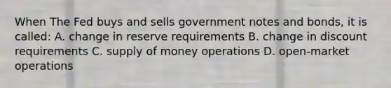 When The Fed buys and sells government notes and bonds, it is called: A. change in reserve requirements B. change in discount requirements C. supply of money operations D. open-market operations