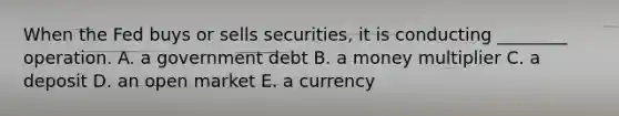 When the Fed buys or sells​ securities, it is conducting​ ________ operation. A. a government debt B. a money multiplier C. a deposit D. an open market E. a currency