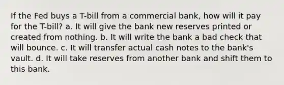 If the Fed buys a T-bill from a commercial bank, how will it pay for the T-bill? a. It will give the bank new reserves printed or created from nothing. b. It will write the bank a bad check that will bounce. c. It will transfer actual cash notes to the bank's vault. d. It will take reserves from another bank and shift them to this bank.