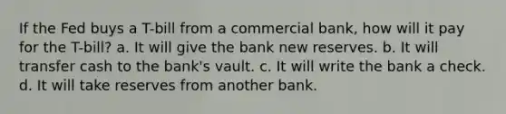 If the Fed buys a T-bill from a commercial bank, how will it pay for the T-bill? a. It will give the bank new reserves. b. It will transfer cash to the bank's vault. c. It will write the bank a check. d. It will take reserves from another bank.