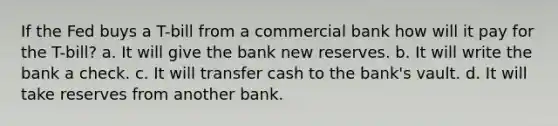 If the Fed buys a T-bill from a commercial bank how will it pay for the T-bill? a. It will give the bank new reserves. b. It will write the bank a check. c. It will transfer cash to the bank's vault. d. It will take reserves from another bank.