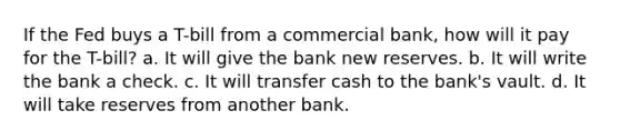 If the Fed buys a T-bill from a commercial bank, how will it pay for the T-bill? a. It will give the bank new reserves. b. It will write the bank a check. c. It will transfer cash to the bank's vault. d. It will take reserves from another bank.