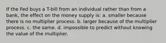 If the Fed buys a T-bill from an individual rather than from a bank, the effect on the money supply is: a. smaller because there is no multiplier process. b. larger because of the multiplier process. c. the same. d. impossible to predict without knowing the value of the multiplier.