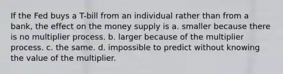 If the Fed buys a T-bill from an individual rather than from a bank, the effect on the money supply is a. smaller because there is no multiplier process. b. larger because of the multiplier process. c. the same. d. impossible to predict without knowing the value of the multiplier.