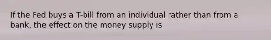 If the Fed buys a T-bill from an individual rather than from a bank, the effect on the money supply is