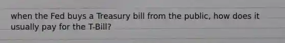 when the Fed buys a Treasury bill from the public, how does it usually pay for the T-Bill?