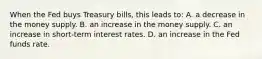 When the Fed buys Treasury bills, this leads to: A. a decrease in the money supply. B. an increase in the money supply. C. an increase in short-term interest rates. D. an increase in the Fed funds rate.