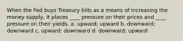 When the Fed buys Treasury bills as a means of increasing the money supply, it places ____ pressure on their prices and ____ pressure on their yields. a. upward; upward b. downward; downward c. upward; downward d. downward; upward