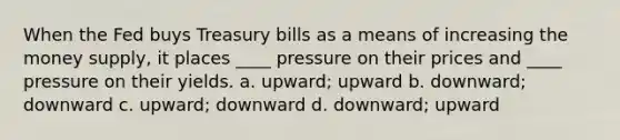 When the Fed buys Treasury bills as a means of increasing the money supply, it places ____ pressure on their prices and ____ pressure on their yields. a. upward; upward b. downward; downward c. upward; downward d. downward; upward