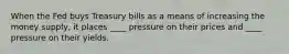 When the Fed buys Treasury bills as a means of increasing the money supply, it places ____ pressure on their prices and ____ pressure on their yields.