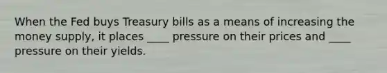 When the Fed buys Treasury bills as a means of increasing the money supply, it places ____ pressure on their prices and ____ pressure on their yields.