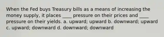 When the Fed buys Treasury bills as a means of increasing the money supply, it places ____ pressure on their prices and ____ pressure on their yields. a. upward; upward b. downward; upward c. upward; downward d. downward; downward