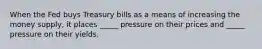 When the Fed buys Treasury bills as a means of increasing the money supply, it places _____ pressure on their prices and _____ pressure on their yields.