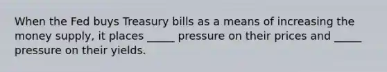 When the Fed buys Treasury bills as a means of increasing the money supply, it places _____ pressure on their prices and _____ pressure on their yields.