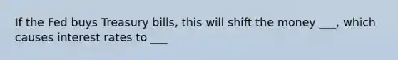 If the Fed buys Treasury bills, this will shift the money ___, which causes interest rates to ___