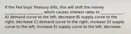 If the Fed buys Treasury bills, this will shift the money ____________________, which causes interest rates to ____________. A) demand curve to the left; decrease B) supply curve to the right; decrease C) demand curve to the right; increase D) supply curve to the left; increase E) supply curve to the left; decrease