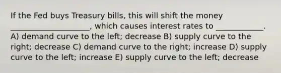 If the Fed buys Treasury bills, this will shift the money ____________________, which causes interest rates to ____________. A) demand curve to the left; decrease B) supply curve to the right; decrease C) demand curve to the right; increase D) supply curve to the left; increase E) supply curve to the left; decrease