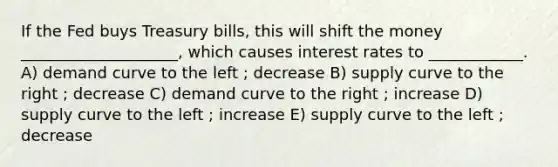 If the Fed buys Treasury bills, this will shift the money ____________________, which causes interest rates to ____________. A) demand curve to the left ; decrease B) supply curve to the right ; decrease C) demand curve to the right ; increase D) supply curve to the left ; increase E) supply curve to the left ; decrease