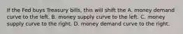 If the Fed buys Treasury​ bills, this will shift the A. money demand curve to the left. B. money supply curve to the left. C. money supply curve to the right. D. money demand curve to the right.