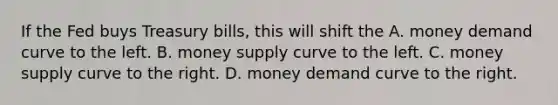 If the Fed buys Treasury​ bills, this will shift the A. money demand curve to the left. B. money supply curve to the left. C. money supply curve to the right. D. money demand curve to the right.