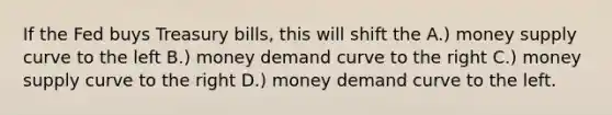 If the Fed buys Treasury bills, this will shift the A.) money supply curve to the left B.) money demand curve to the right C.) money supply curve to the right D.) money demand curve to the left.