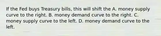 If the Fed buys Treasury bills, this will shift the A. money supply curve to the right. B. money demand curve to the right. C. money supply curve to the left. D. money demand curve to the left.