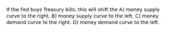 If the Fed buys Treasury bills, this will shift the A) money supply curve to the right. B) money supply curve to the left. C) money demand curve to the right. D) money demand curve to the left.