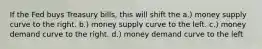 If the Fed buys Treasury bills, this will shift the a.) money supply curve to the right. b.) money supply curve to the left. c.) money demand curve to the right. d.) money demand curve to the left