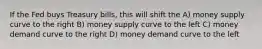 If the Fed buys Treasury bills, this will shift the A) money supply curve to the right B) money supply curve to the left C) money demand curve to the right D) money demand curve to the left