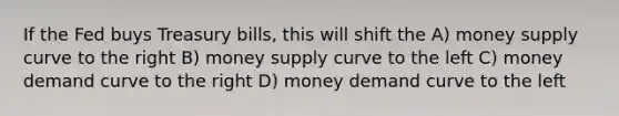 If the Fed buys Treasury bills, this will shift the A) money supply curve to the right B) money supply curve to the left C) money demand curve to the right D) money demand curve to the left